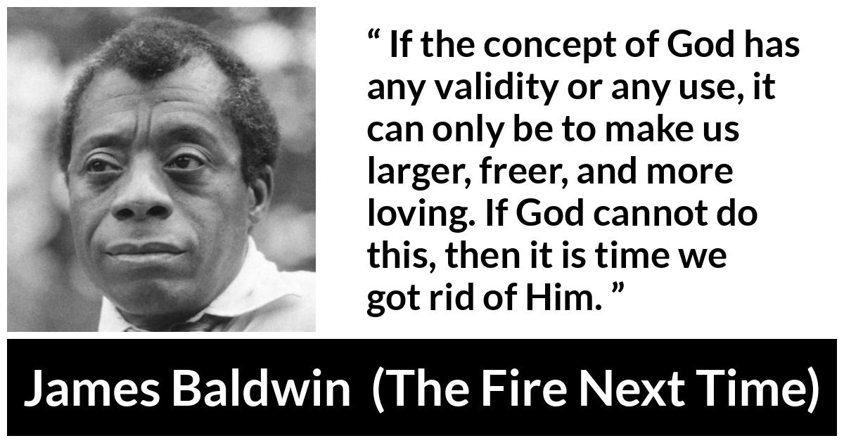 James Baldwin quote about love from The Fire Next Time - If the concept of God has any validity or any use, it can only be to make us larger, freer, and more loving. If God cannot do this, then it is time we got rid of Him.