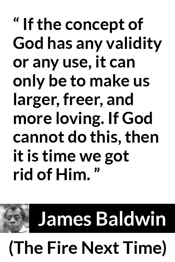 James Baldwin quote about love from The Fire Next Time - If the concept of God has any validity or any use, it can only be to make us larger, freer, and more loving. If God cannot do this, then it is time we got rid of Him.