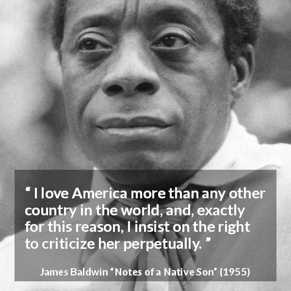James Baldwin quote about patriotism from Notes of a Native Son - I love America more than any other country in the world, and, exactly for this reason, I insist on the right to criticize her perpetually.