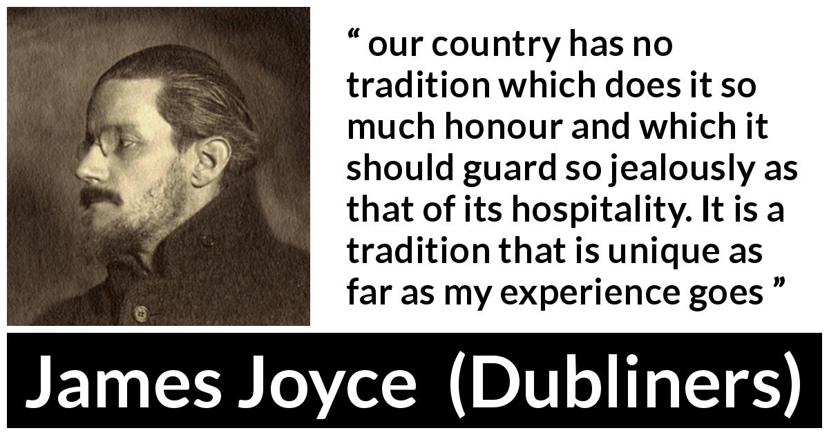 James Joyce quote about Ireland from Dubliners - our country has no tradition which does it so much honour and which it should guard so jealously as that of its hospitality. It is a tradition that is unique as far as my experience goes