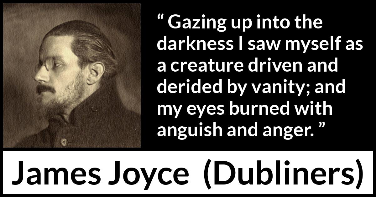 James Joyce quote about anger from Dubliners - Gazing up into the darkness I saw myself as a creature driven and derided by vanity; and my eyes burned with anguish and anger.