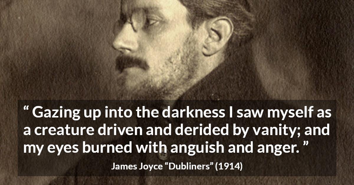 James Joyce quote about anger from Dubliners - Gazing up into the darkness I saw myself as a creature driven and derided by vanity; and my eyes burned with anguish and anger.