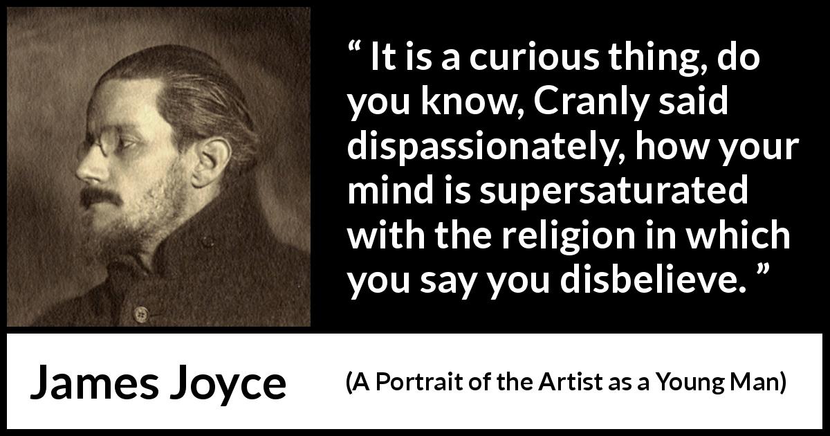 James Joyce quote about belief from A Portrait of the Artist as a Young Man - It is a curious thing, do you know, Cranly said dispassionately, how your mind is supersaturated with the religion in which you say you disbelieve.