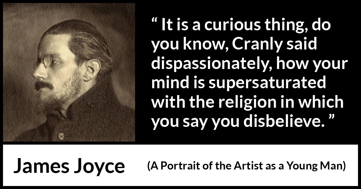 James Joyce quote about belief from A Portrait of the Artist as a Young Man - It is a curious thing, do you know, Cranly said dispassionately, how your mind is supersaturated with the religion in which you say you disbelieve.