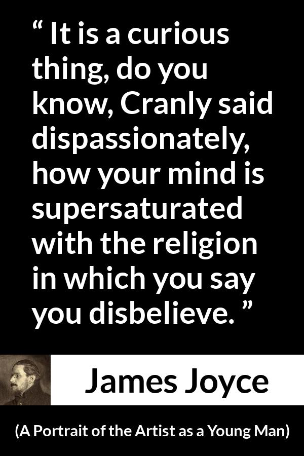 James Joyce quote about belief from A Portrait of the Artist as a Young Man - It is a curious thing, do you know, Cranly said dispassionately, how your mind is supersaturated with the religion in which you say you disbelieve.