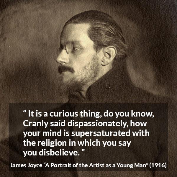 James Joyce quote about belief from A Portrait of the Artist as a Young Man - It is a curious thing, do you know, Cranly said dispassionately, how your mind is supersaturated with the religion in which you say you disbelieve.