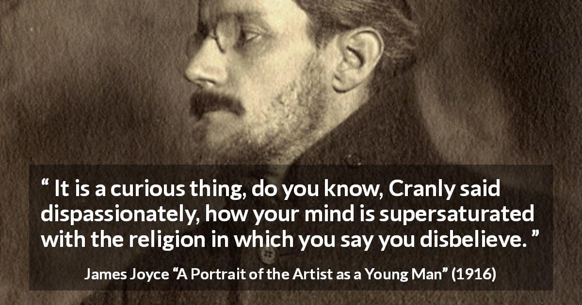 James Joyce quote about belief from A Portrait of the Artist as a Young Man - It is a curious thing, do you know, Cranly said dispassionately, how your mind is supersaturated with the religion in which you say you disbelieve.