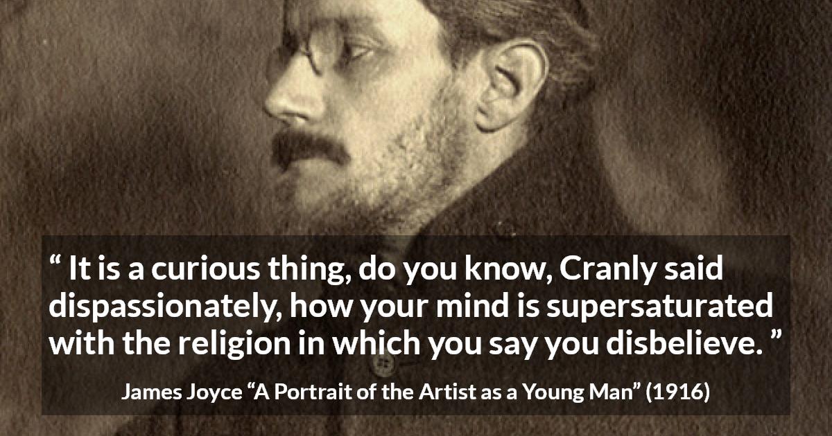 James Joyce quote about belief from A Portrait of the Artist as a Young Man - It is a curious thing, do you know, Cranly said dispassionately, how your mind is supersaturated with the religion in which you say you disbelieve.