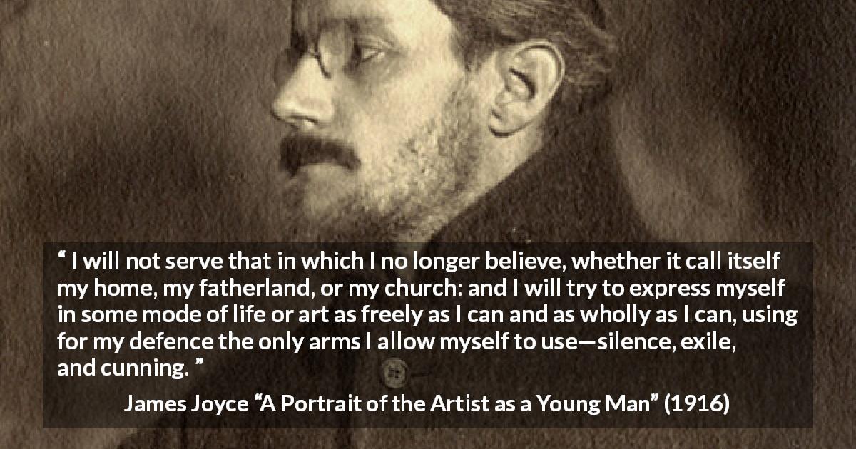 James Joyce quote about belief from A Portrait of the Artist as a Young Man - I will not serve that in which I no longer believe, whether it call itself my home, my fatherland, or my church: and I will try to express myself in some mode of life or art as freely as I can and as wholly as I can, using for my defence the only arms I allow myself to use—silence, exile, and cunning.