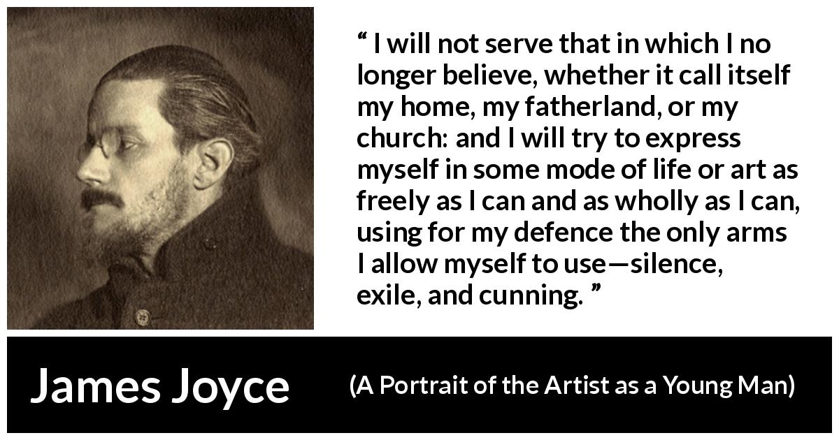 James Joyce quote about belief from A Portrait of the Artist as a Young Man - I will not serve that in which I no longer believe, whether it call itself my home, my fatherland, or my church: and I will try to express myself in some mode of life or art as freely as I can and as wholly as I can, using for my defence the only arms I allow myself to use—silence, exile, and cunning.