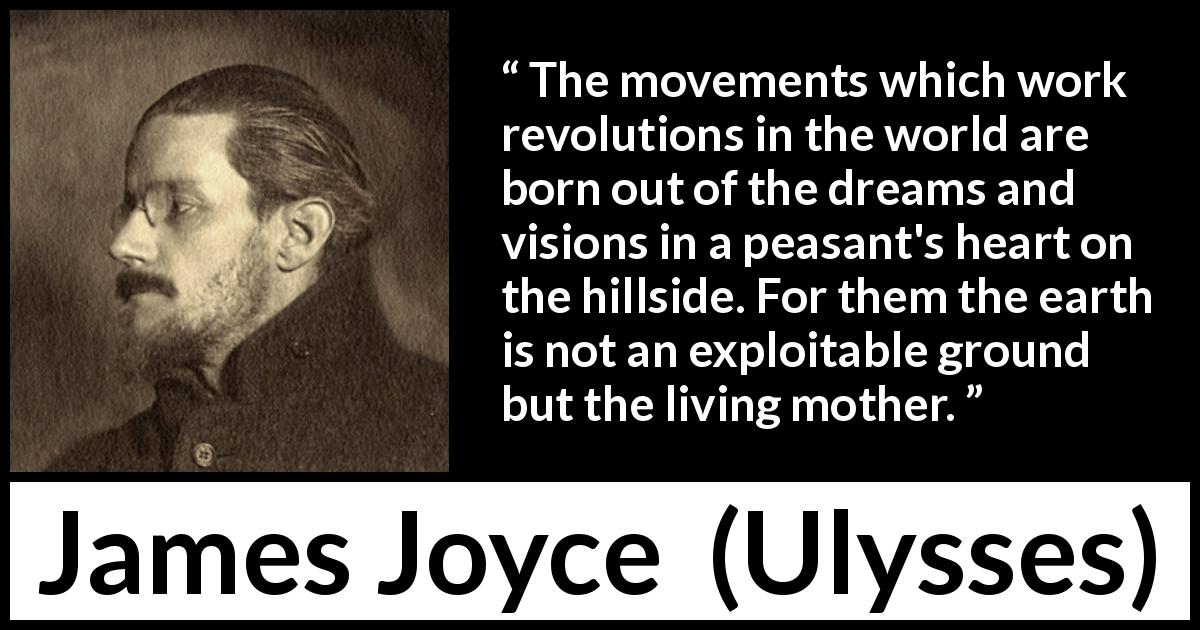 James Joyce quote about earth from Ulysses - The movements which work revolutions in the world are born out of the dreams and visions in a peasant's heart on the hillside. For them the earth is not an exploitable ground but the living mother.