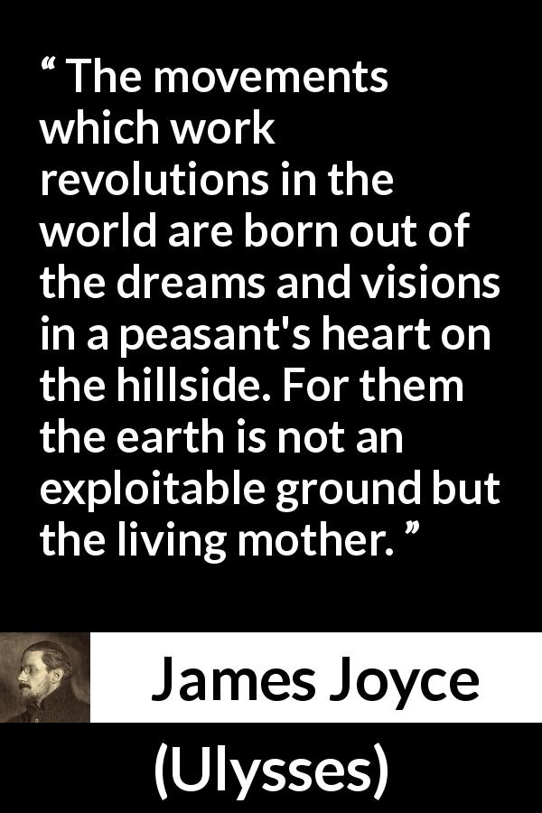 James Joyce quote about earth from Ulysses - The movements which work revolutions in the world are born out of the dreams and visions in a peasant's heart on the hillside. For them the earth is not an exploitable ground but the living mother.