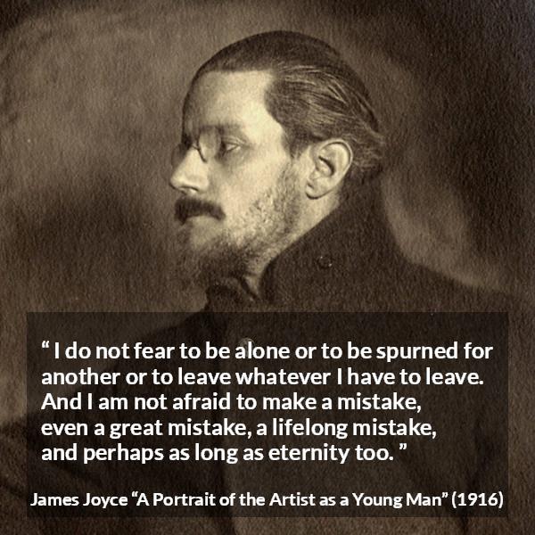 James Joyce quote about leaving from A Portrait of the Artist as a Young Man - I do not fear to be alone or to be spurned for another or to leave whatever I have to leave. And I am not afraid to make a mistake, even a great mistake, a lifelong mistake, and perhaps as long as eternity too.