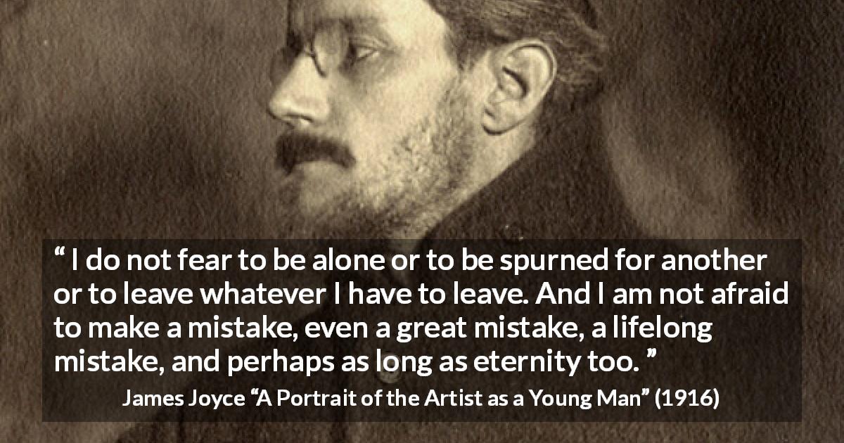 James Joyce quote about leaving from A Portrait of the Artist as a Young Man - I do not fear to be alone or to be spurned for another or to leave whatever I have to leave. And I am not afraid to make a mistake, even a great mistake, a lifelong mistake, and perhaps as long as eternity too.