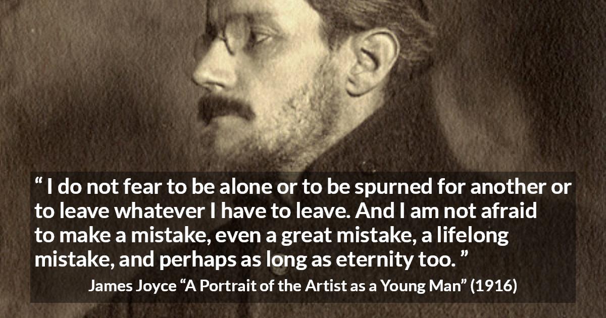 James Joyce quote about leaving from A Portrait of the Artist as a Young Man - I do not fear to be alone or to be spurned for another or to leave whatever I have to leave. And I am not afraid to make a mistake, even a great mistake, a lifelong mistake, and perhaps as long as eternity too.