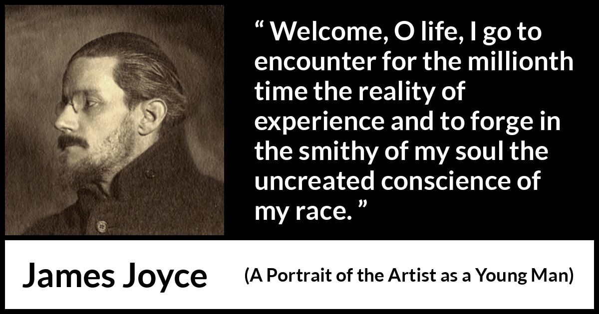 James Joyce quote about life from A Portrait of the Artist as a Young Man - Welcome, O life, I go to encounter for the millionth time the reality of experience and to forge in the smithy of my soul the uncreated conscience of my race.