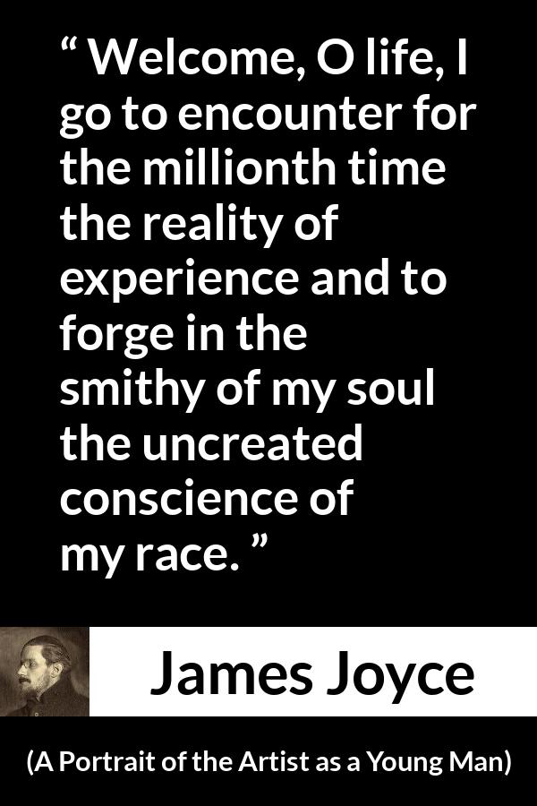 James Joyce quote about life from A Portrait of the Artist as a Young Man - Welcome, O life, I go to encounter for the millionth time the reality of experience and to forge in the smithy of my soul the uncreated conscience of my race.