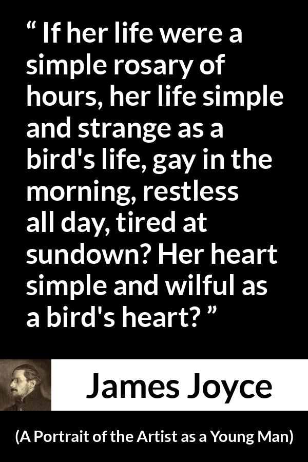 James Joyce quote about life from A Portrait of the Artist as a Young Man - If her life were a simple rosary of hours, her life simple and strange as a bird's life, gay in the morning, restless all day, tired at sundown? Her heart simple and wilful as a bird's heart?