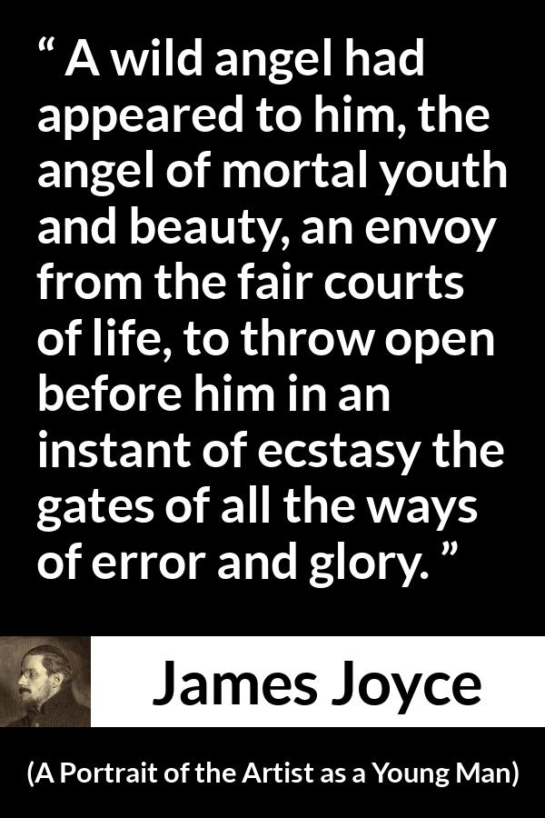 James Joyce quote about life from A Portrait of the Artist as a Young Man - A wild angel had appeared to him, the angel of mortal youth and beauty, an envoy from the fair courts of life, to throw open before him in an instant of ecstasy the gates of all the ways of error and glory.