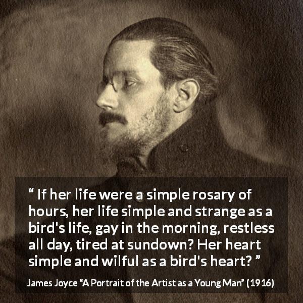 James Joyce quote about life from A Portrait of the Artist as a Young Man - If her life were a simple rosary of hours, her life simple and strange as a bird's life, gay in the morning, restless all day, tired at sundown? Her heart simple and wilful as a bird's heart?