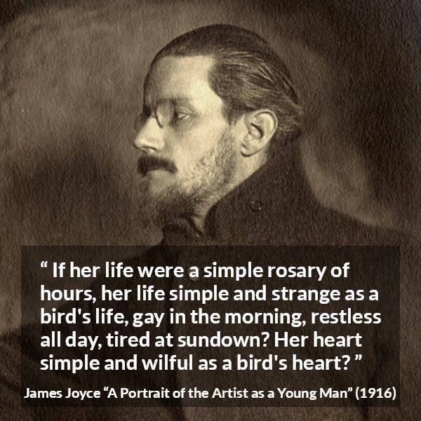 James Joyce quote about life from A Portrait of the Artist as a Young Man - If her life were a simple rosary of hours, her life simple and strange as a bird's life, gay in the morning, restless all day, tired at sundown? Her heart simple and wilful as a bird's heart?