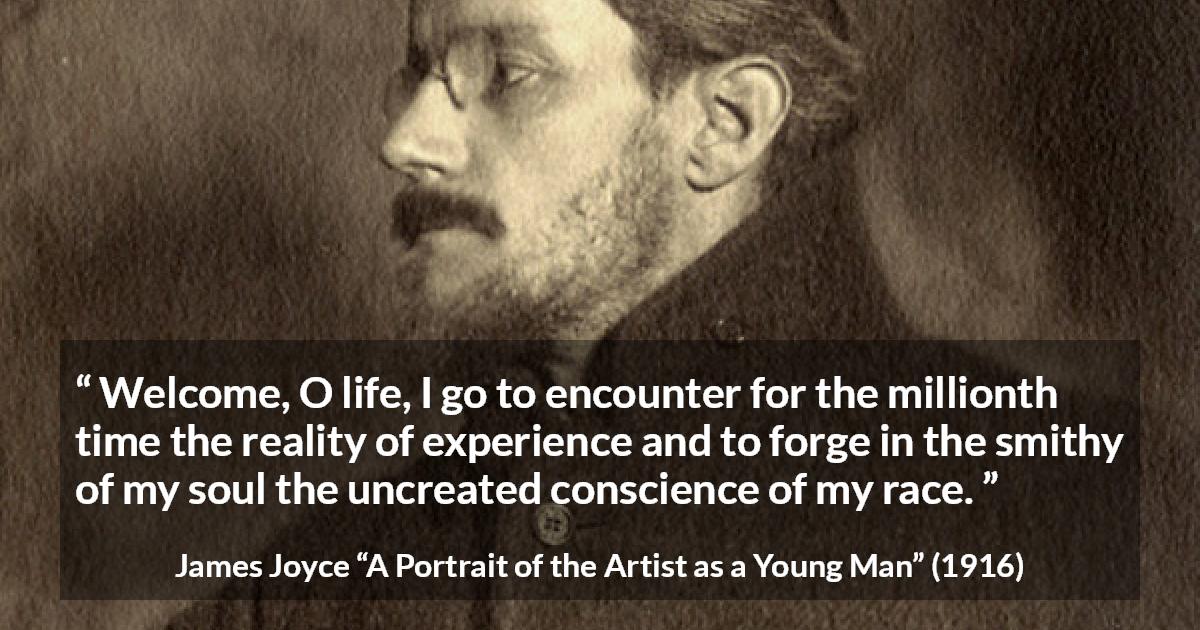 James Joyce quote about life from A Portrait of the Artist as a Young Man - Welcome, O life, I go to encounter for the millionth time the reality of experience and to forge in the smithy of my soul the uncreated conscience of my race.