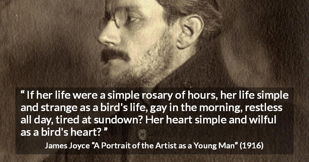 James Joyce quote about life from A Portrait of the Artist as a Young Man - If her life were a simple rosary of hours, her life simple and strange as a bird's life, gay in the morning, restless all day, tired at sundown? Her heart simple and wilful as a bird's heart?