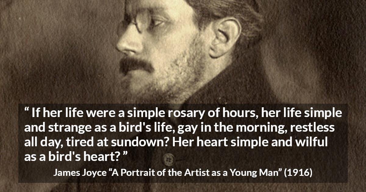 James Joyce quote about life from A Portrait of the Artist as a Young Man - If her life were a simple rosary of hours, her life simple and strange as a bird's life, gay in the morning, restless all day, tired at sundown? Her heart simple and wilful as a bird's heart?