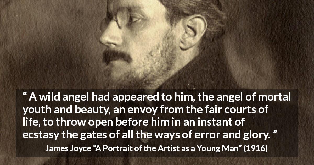 James Joyce quote about life from A Portrait of the Artist as a Young Man - A wild angel had appeared to him, the angel of mortal youth and beauty, an envoy from the fair courts of life, to throw open before him in an instant of ecstasy the gates of all the ways of error and glory.