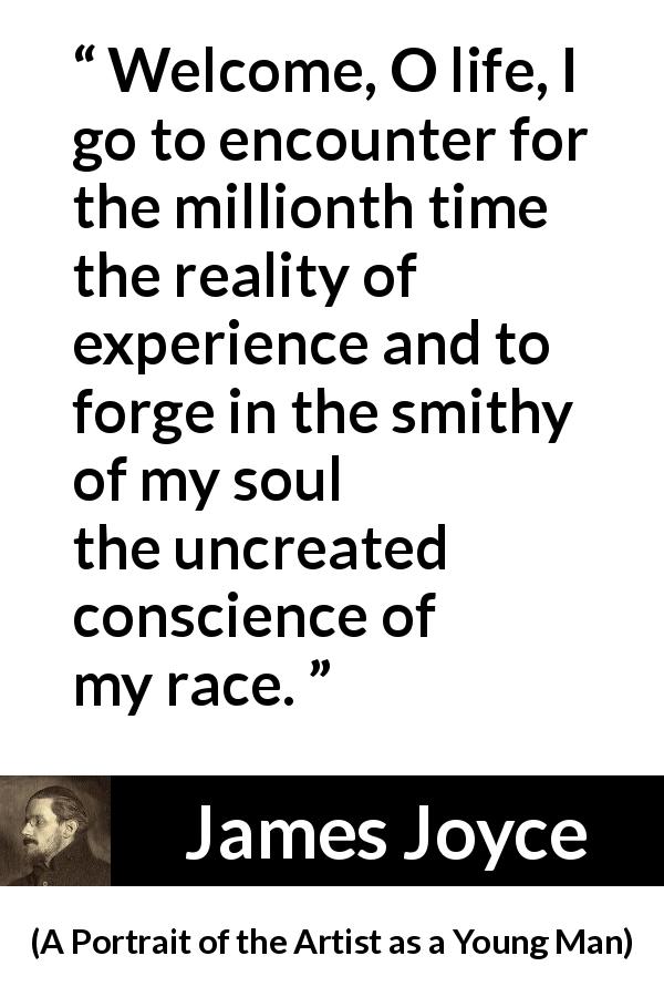 James Joyce quote about life from A Portrait of the Artist as a Young Man - Welcome, O life, I go to encounter for the millionth time the reality of experience and to forge in the smithy of my soul the uncreated conscience of my race.