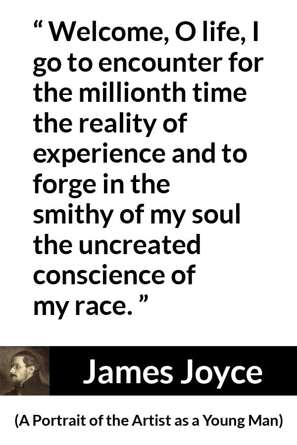 James Joyce quote about life from A Portrait of the Artist as a Young Man - Welcome, O life, I go to encounter for the millionth time the reality of experience and to forge in the smithy of my soul the uncreated conscience of my race.