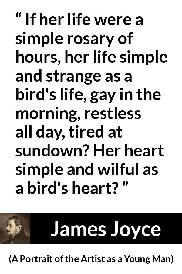 James Joyce quote about life from A Portrait of the Artist as a Young Man - If her life were a simple rosary of hours, her life simple and strange as a bird's life, gay in the morning, restless all day, tired at sundown? Her heart simple and wilful as a bird's heart?