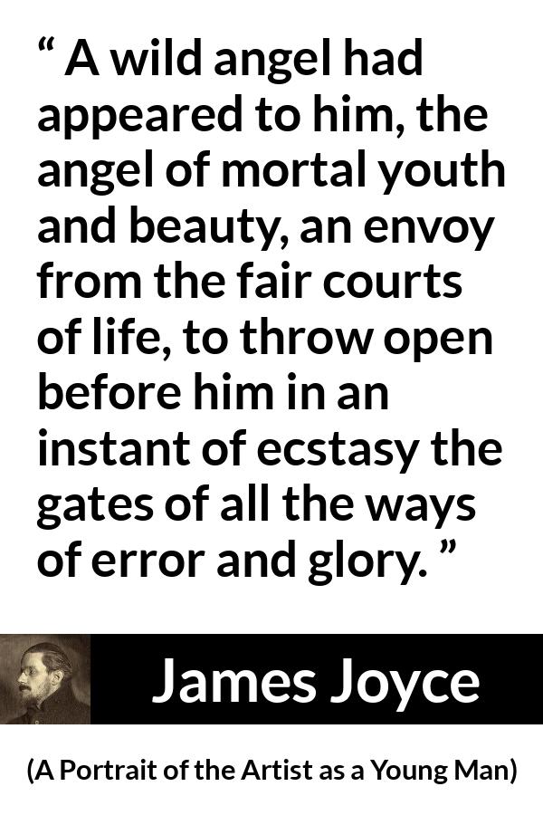 James Joyce quote about life from A Portrait of the Artist as a Young Man - A wild angel had appeared to him, the angel of mortal youth and beauty, an envoy from the fair courts of life, to throw open before him in an instant of ecstasy the gates of all the ways of error and glory.