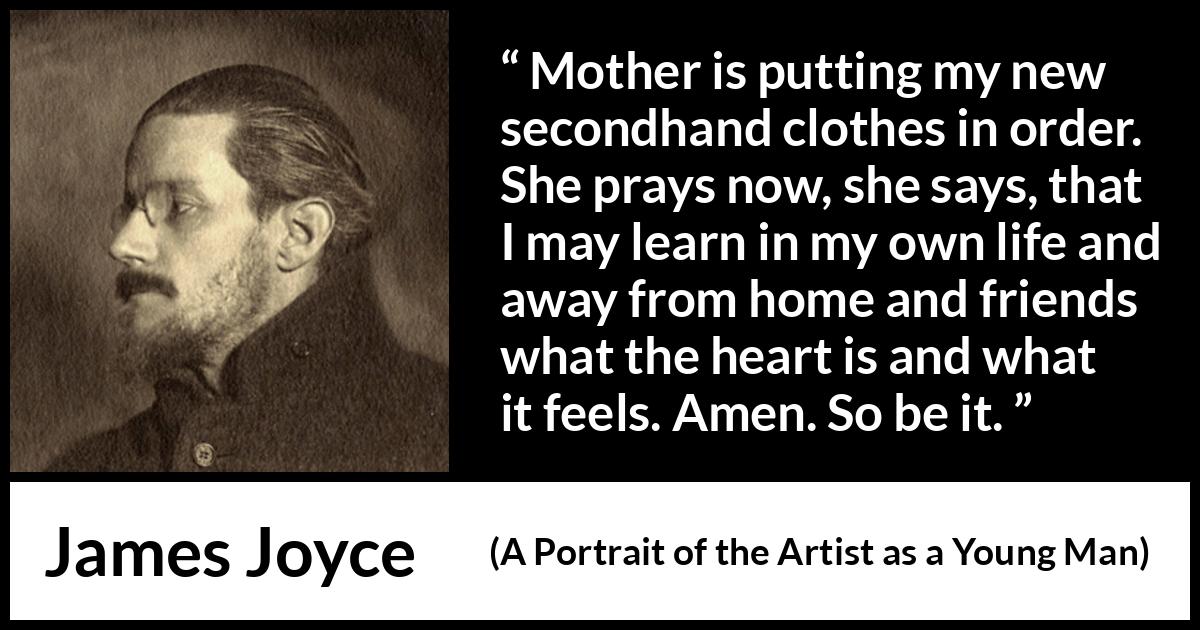 James Joyce quote about mother from A Portrait of the Artist as a Young Man - Mother is putting my new secondhand clothes in order. She prays now, she says, that I may learn in my own life and away from home and friends what the heart is and what it feels. Amen. So be it.