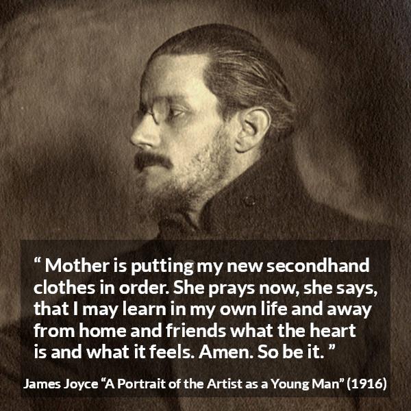 James Joyce quote about mother from A Portrait of the Artist as a Young Man - Mother is putting my new secondhand clothes in order. She prays now, she says, that I may learn in my own life and away from home and friends what the heart is and what it feels. Amen. So be it.