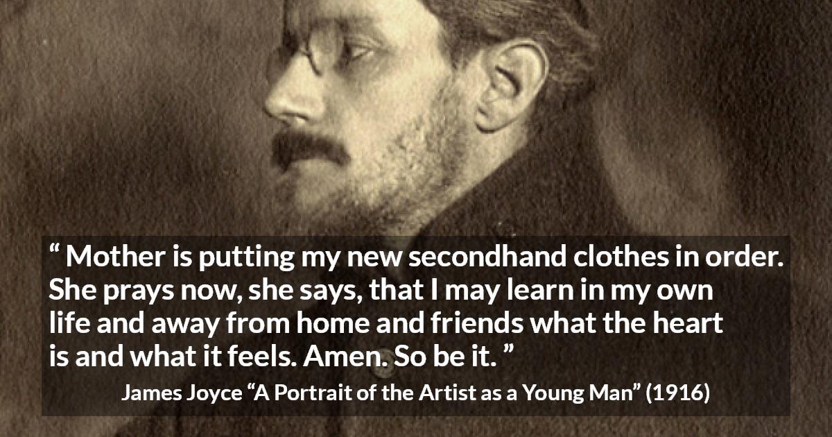 James Joyce quote about mother from A Portrait of the Artist as a Young Man - Mother is putting my new secondhand clothes in order. She prays now, she says, that I may learn in my own life and away from home and friends what the heart is and what it feels. Amen. So be it.