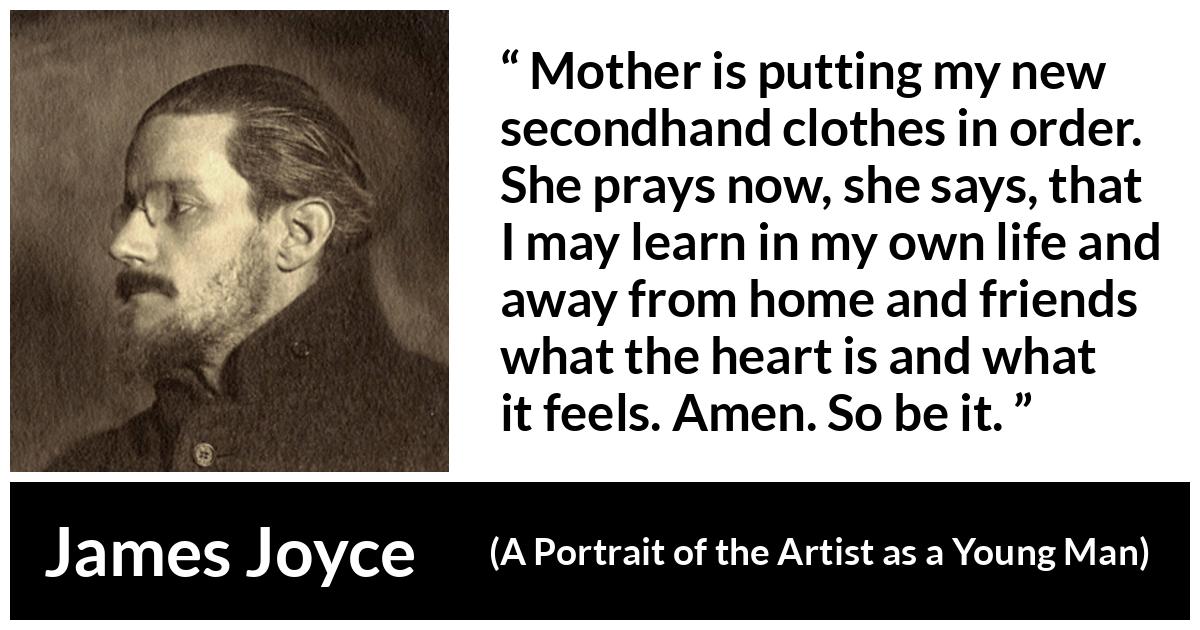 James Joyce quote about mother from A Portrait of the Artist as a Young Man - Mother is putting my new secondhand clothes in order. She prays now, she says, that I may learn in my own life and away from home and friends what the heart is and what it feels. Amen. So be it.