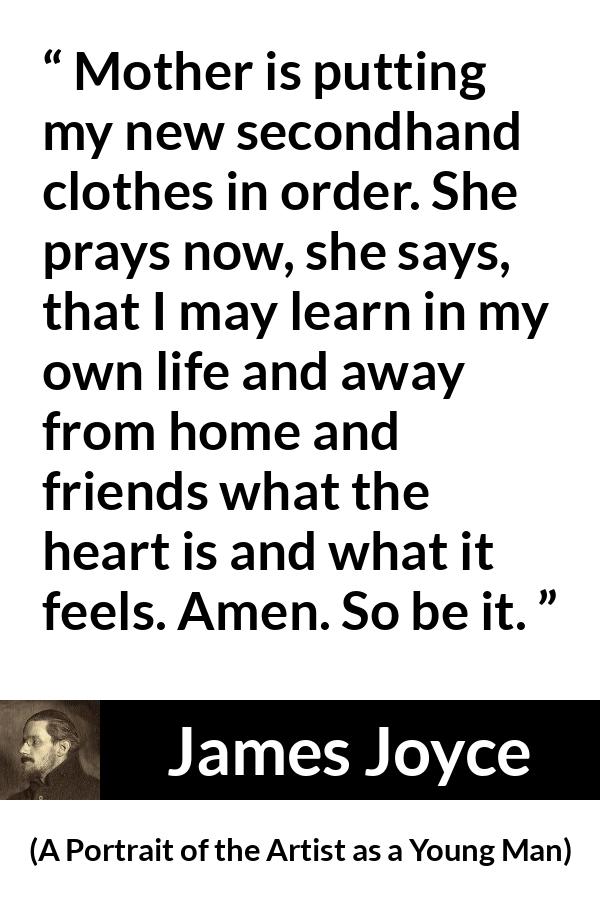 James Joyce quote about mother from A Portrait of the Artist as a Young Man - Mother is putting my new secondhand clothes in order. She prays now, she says, that I may learn in my own life and away from home and friends what the heart is and what it feels. Amen. So be it.