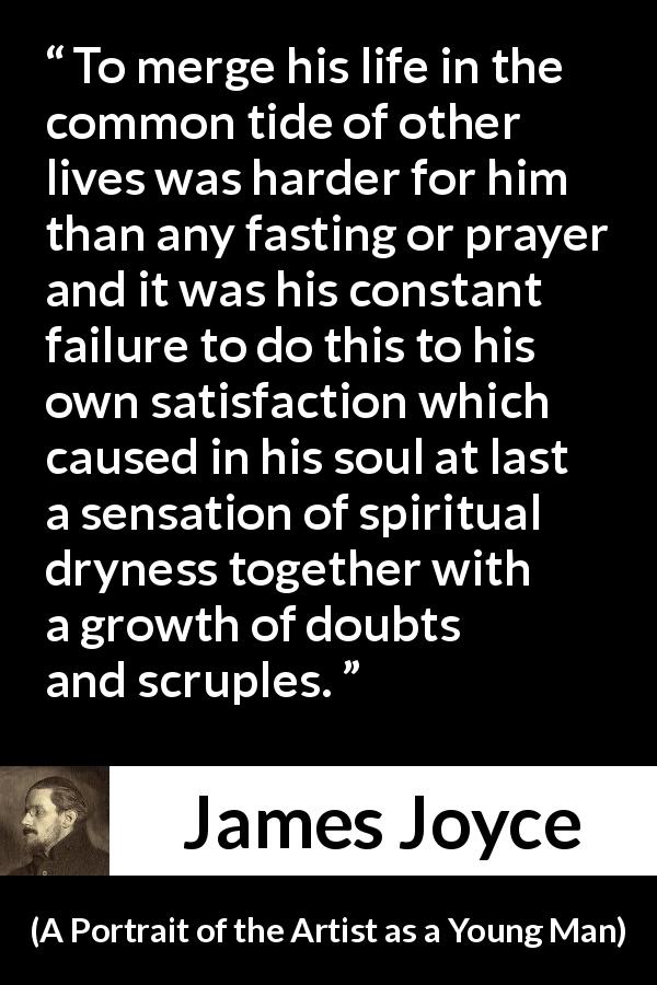 James Joyce quote about society from A Portrait of the Artist as a Young Man - To merge his life in the common tide of other lives was harder for him than any fasting or prayer and it was his constant failure to do this to his own satisfaction which caused in his soul at last a sensation of spiritual dryness together with a growth of doubts and scruples.