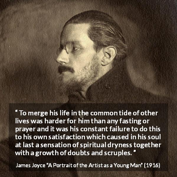 James Joyce quote about society from A Portrait of the Artist as a Young Man - To merge his life in the common tide of other lives was harder for him than any fasting or prayer and it was his constant failure to do this to his own satisfaction which caused in his soul at last a sensation of spiritual dryness together with a growth of doubts and scruples.