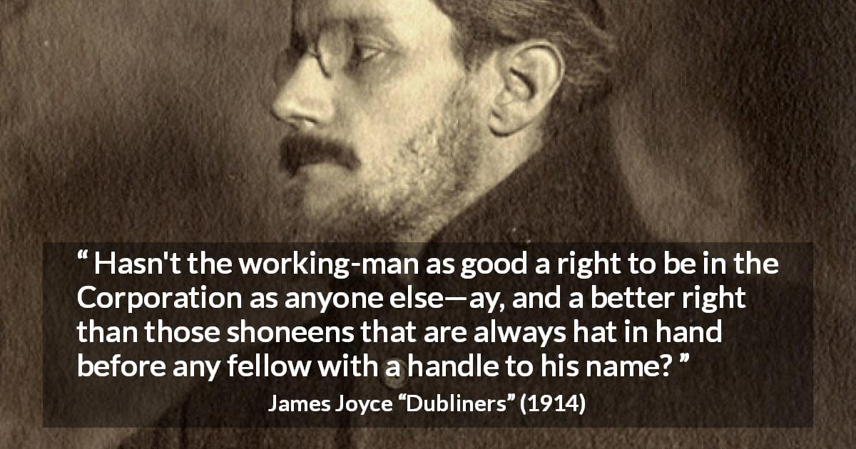 James Joyce quote about workers from Dubliners - Hasn't the working-man as good a right to be in the Corporation as anyone else—ay, and a better right than those shoneens that are always hat in hand before any fellow with a handle to his name?
