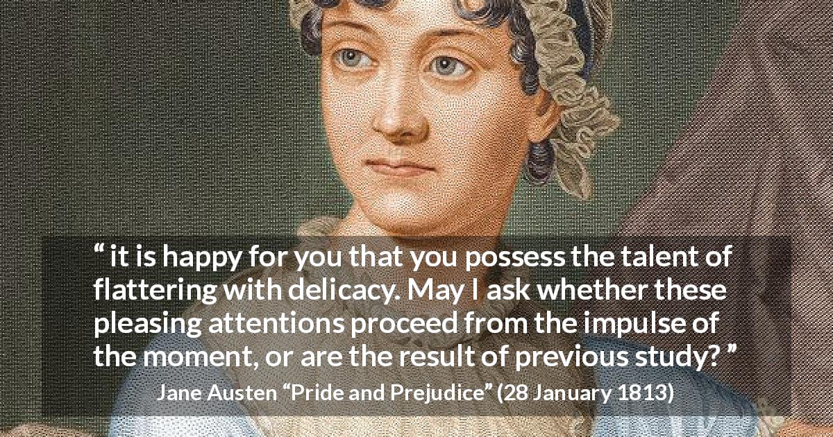 Jane Austen quote about attention from Pride and Prejudice - it is happy for you that you possess the talent of flattering with delicacy. May I ask whether these pleasing attentions proceed from the impulse of the moment, or are the result of previous study?