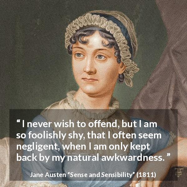 Jane Austen quote about awkwardness from Sense and Sensibility - I never wish to offend, but I am so foolishly shy, that I often seem negligent, when I am only kept back by my natural awkwardness.