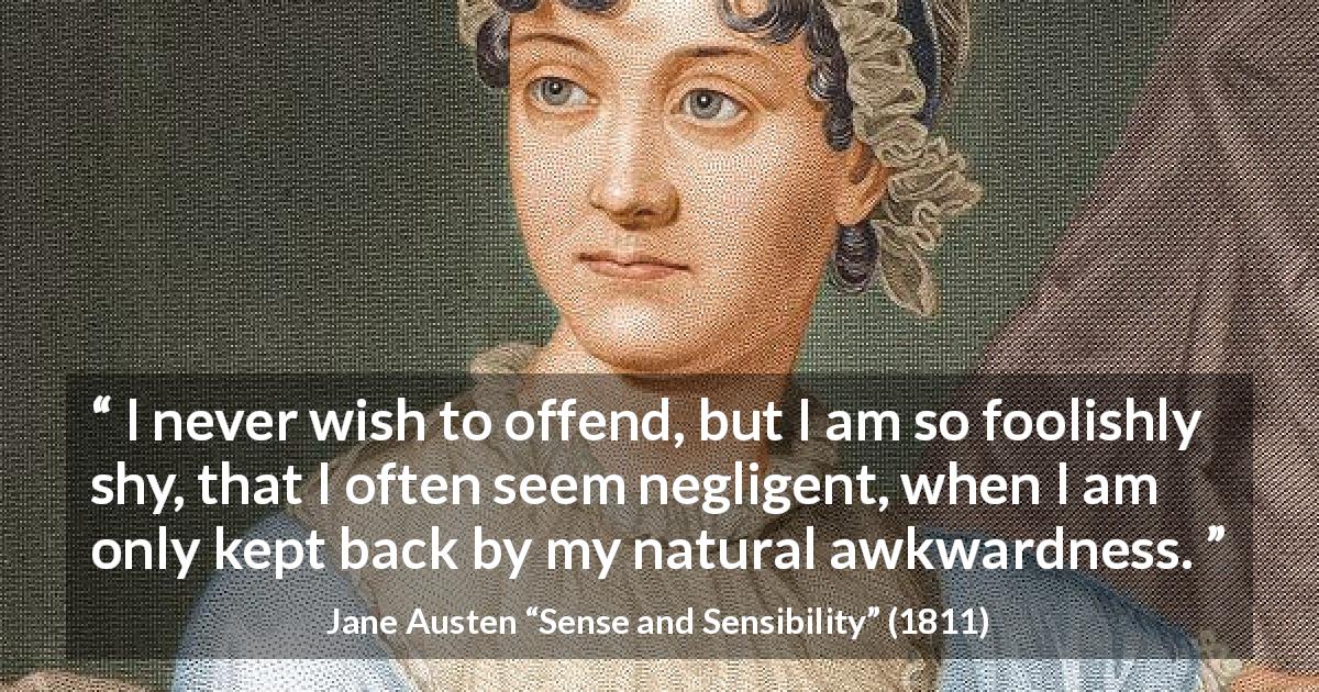 Jane Austen quote about awkwardness from Sense and Sensibility - I never wish to offend, but I am so foolishly shy, that I often seem negligent, when I am only kept back by my natural awkwardness.
