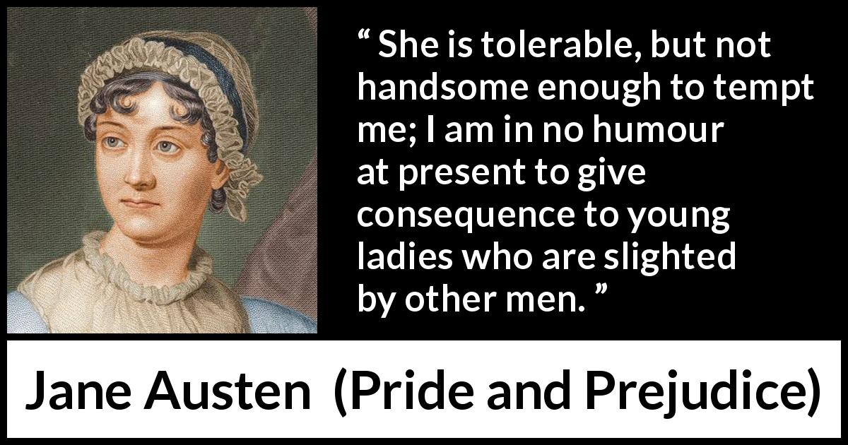 Jane Austen quote about beauty from Pride and Prejudice - She is tolerable, but not handsome enough to tempt me; I am in no humour at present to give consequence to young ladies who are slighted by other men.