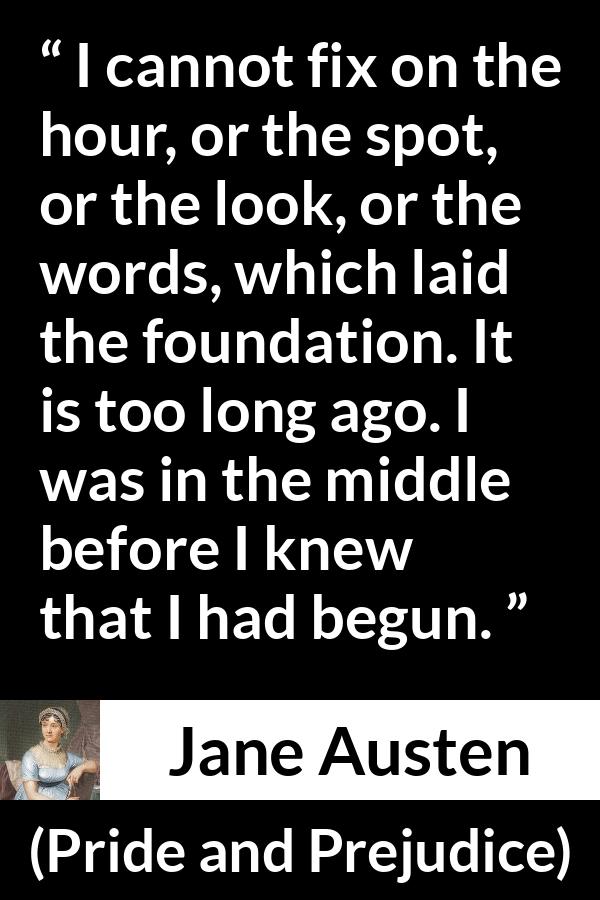 Jane Austen quote about beginning from Pride and Prejudice - I cannot fix on the hour, or the spot, or the look, or the words, which laid the foundation. It is too long ago. I was in the middle before I knew that I had begun.