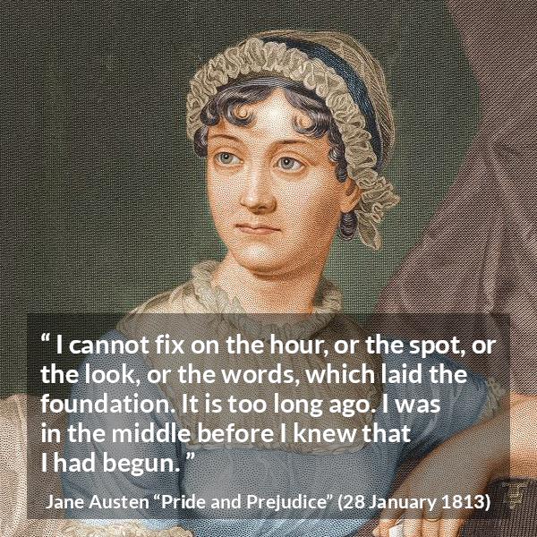 Jane Austen quote about beginning from Pride and Prejudice - I cannot fix on the hour, or the spot, or the look, or the words, which laid the foundation. It is too long ago. I was in the middle before I knew that I had begun.