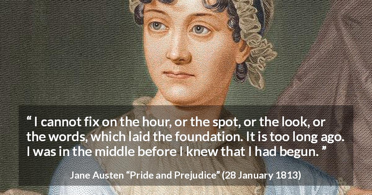 Jane Austen quote about beginning from Pride and Prejudice - I cannot fix on the hour, or the spot, or the look, or the words, which laid the foundation. It is too long ago. I was in the middle before I knew that I had begun.