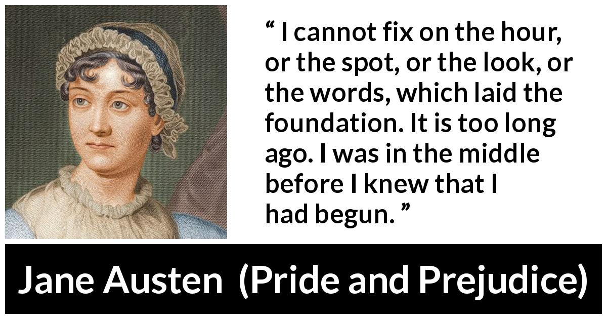 Jane Austen quote about beginning from Pride and Prejudice - I cannot fix on the hour, or the spot, or the look, or the words, which laid the foundation. It is too long ago. I was in the middle before I knew that I had begun.