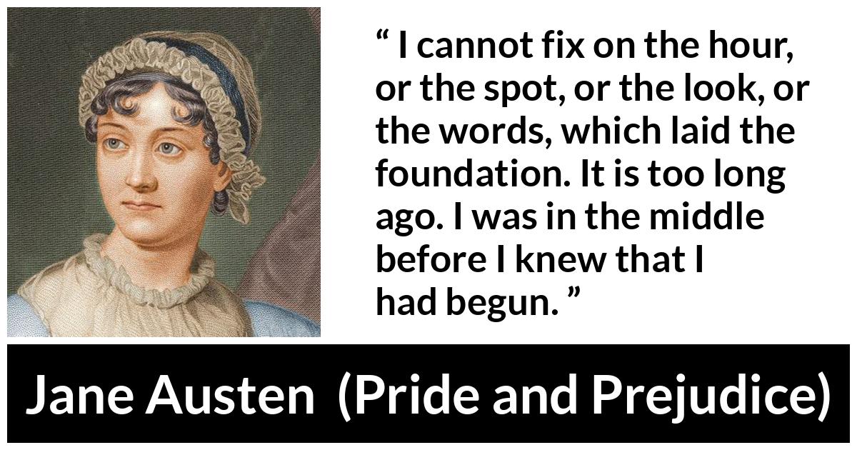 Jane Austen quote about beginning from Pride and Prejudice - I cannot fix on the hour, or the spot, or the look, or the words, which laid the foundation. It is too long ago. I was in the middle before I knew that I had begun.